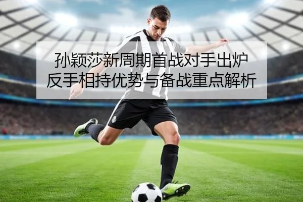 孙颖莎新周期首战对手出炉 反手相持优势与备战重点解析